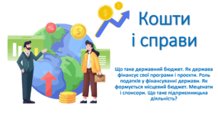 Презентація "Кошти і справи (Що таке державний бюджет. Як держава фінансує свої програми і проєкти. Роль податків у фінансуванні держави. Як формується місцевий бюджет. Меценати і спонсори. Що таке підприємницька діяльність?)"