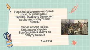 Народні соціально-побутові пісні, їх різновиди.  Ідейно-художнє багатство соціально-побутових пісень. Образ козака-воїна, захисника України. Відображення життя та побуту козаків.