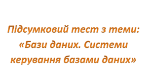 Підсумковий тест 10 клас з теми: "Бази даних. Системи керування базами даних" (друкований варіант)